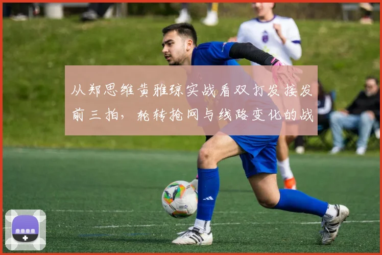 从郑思维黄雅琼实战看双打发接发前三拍，轮转抢网与线路变化的战术智慧