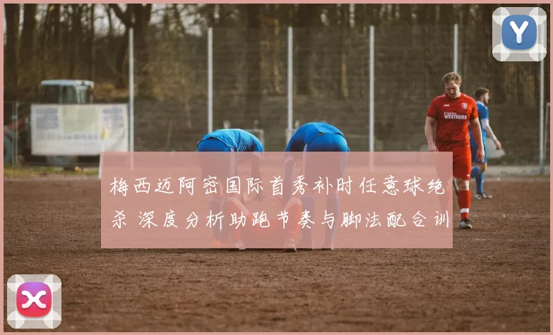 梅西迈阿密国际首秀补时任意球绝杀 深度分析助跑节奏与脚法配合训练要诀