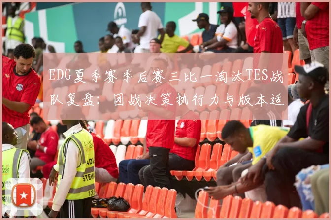 EDG夏季赛季后赛三比一淘汰TES战队复盘：团战决策执行力与版本适应上限深度分析