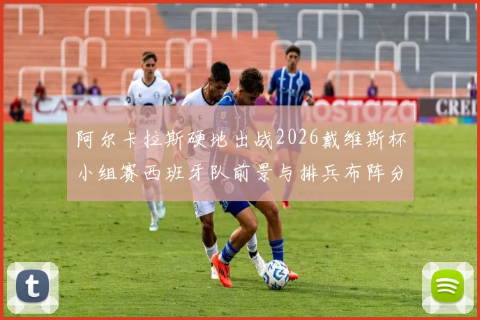 阿尔卡拉斯硬地出战2026戴维斯杯小组赛西班牙队前景与排兵布阵分析
