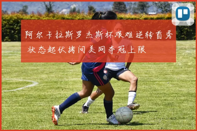 阿尔卡拉斯罗杰斯杯艰难逆转首秀 状态起伏拷问美网夺冠上限