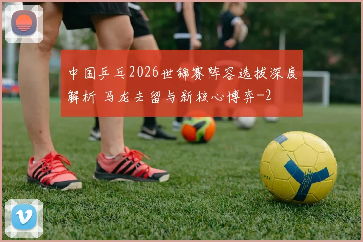 中国乒乓2026世锦赛阵容选拔深度解析 马龙去留与新核心博弈
