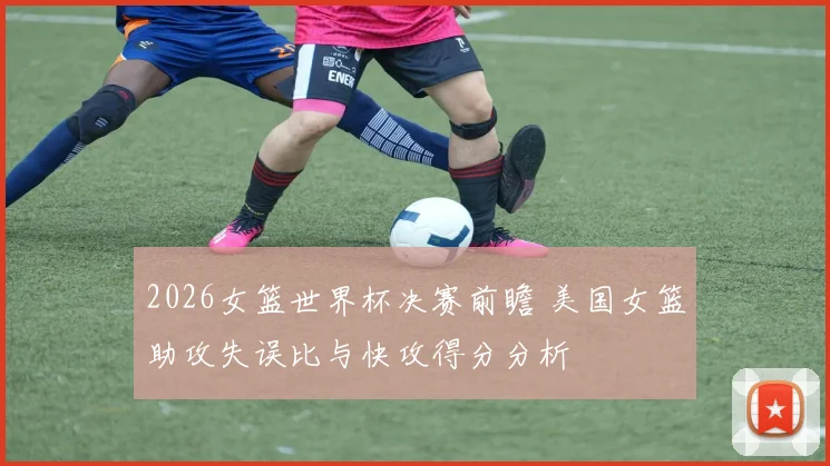 2026女篮世界杯决赛前瞻 美国女篮助攻失误比与快攻得分分析