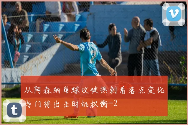 从阿森纳角球攻破热刺看落点变化与门将出击时机权衡