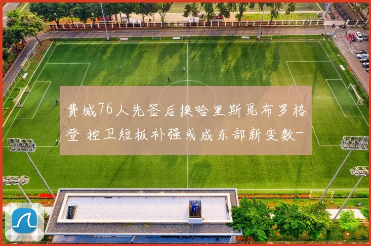 费城76人先签后换哈里斯觅布罗格登 控卫短板补强或成东部新变数