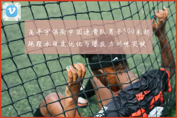 高亭宇领衔中国速滑队男子500米起跑蹬冰角度优化与爆发力训练突破