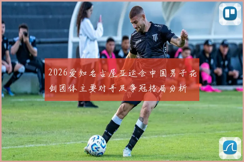 2026爱知名古屋亚运会中国男子花剑团体主要对手及争冠格局分析