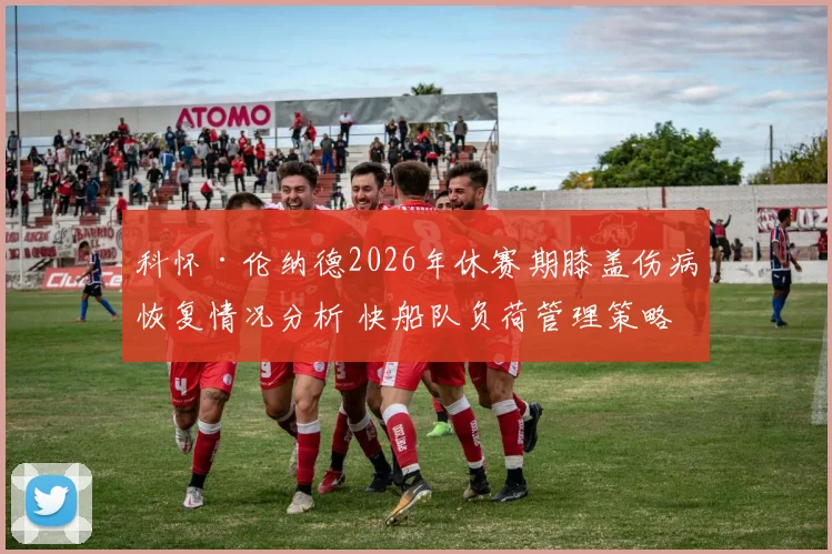 科怀·伦纳德2026年休赛期膝盖伤病恢复情况分析 快船队负荷管理策略有效性评估