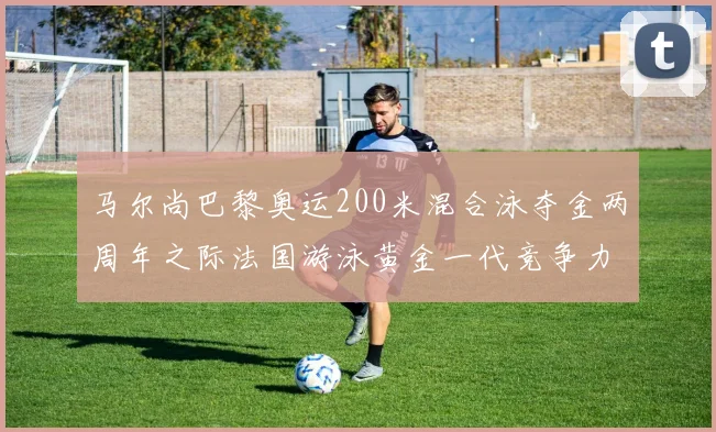 马尔尚巴黎奥运200米混合泳夺金两周年之际法国游泳黄金一代竞争力前瞻