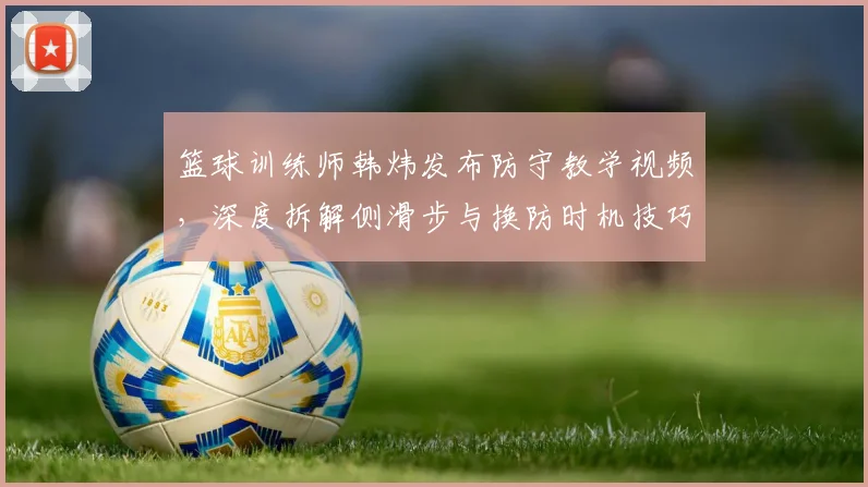 篮球训练师韩炜发布防守教学视频，深度拆解侧滑步与换防时机技巧