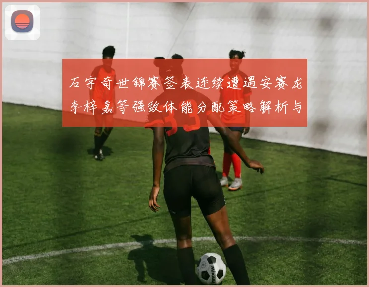 石宇奇世锦赛签表连续遭遇安赛龙李梓嘉等强敌体能分配策略解析与前景展望