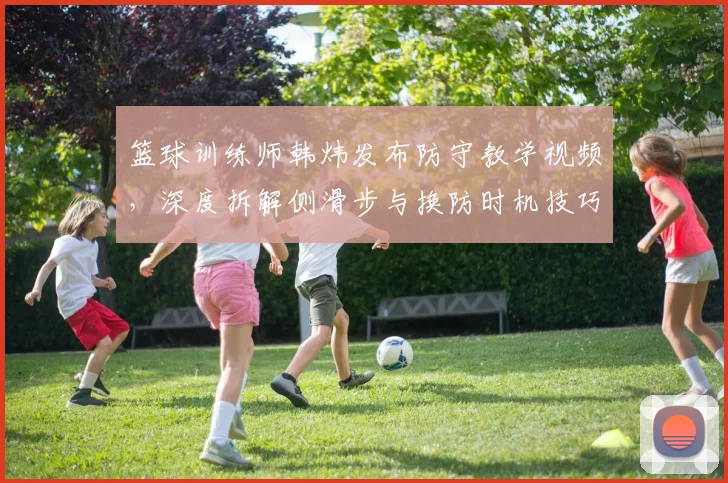 篮球训练师韩炜发布防守教学视频，深度拆解侧滑步与换防时机技巧