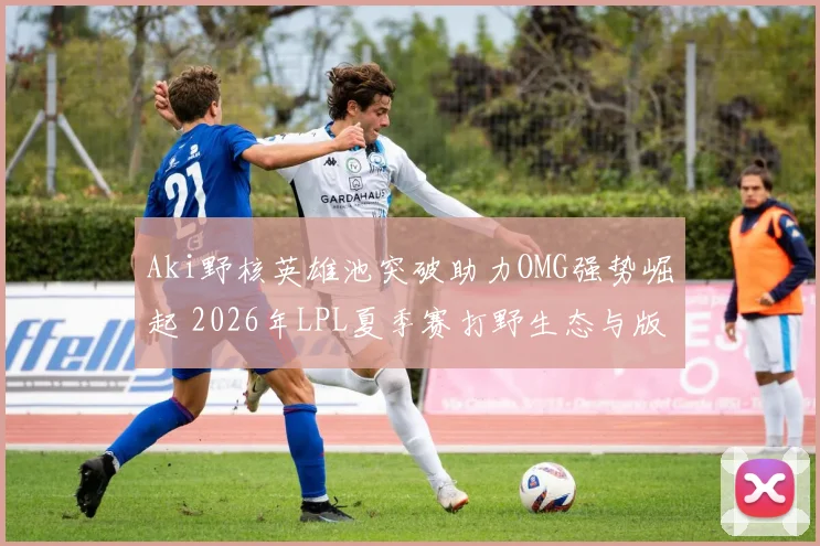 Aki野核英雄池突破助力OMG强势崛起 2026年LPL夏季赛打野生态与版本变局深度解析