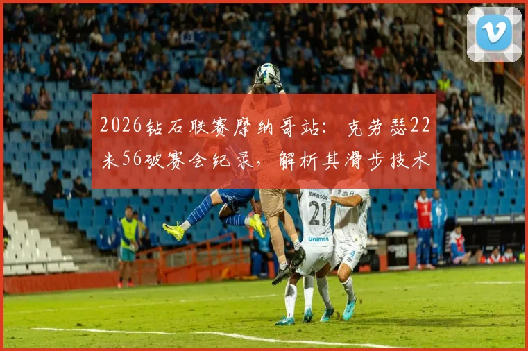 2026钻石联赛摩纳哥站:克劳瑟22米56破赛会纪录,解析其滑步技术中旋转发力革新