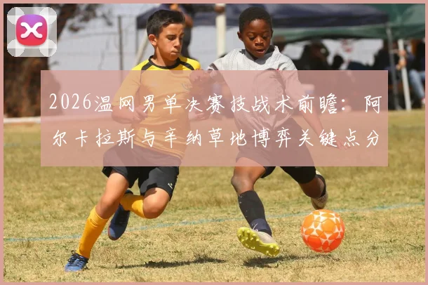 2026温网男单决赛技战术前瞻：阿尔卡拉斯与辛纳草地博弈关键点分析