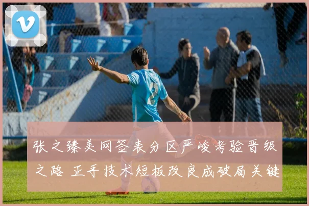 张之臻美网签表分区严峻考验晋级之路 正手技术短板改良成破局关键