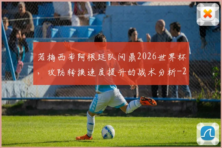 若梅西率阿根廷队问鼎2026世界杯,攻防转换速度提升的战术分析