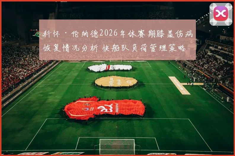 科怀·伦纳德2026年休赛期膝盖伤病恢复情况分析 快船队负荷管理策略有效性评估