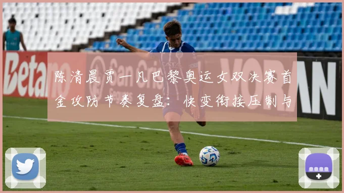 陈清晨贾一凡巴黎奥运女双决赛首金攻防节奏复盘：快变衔接压制与防守反击