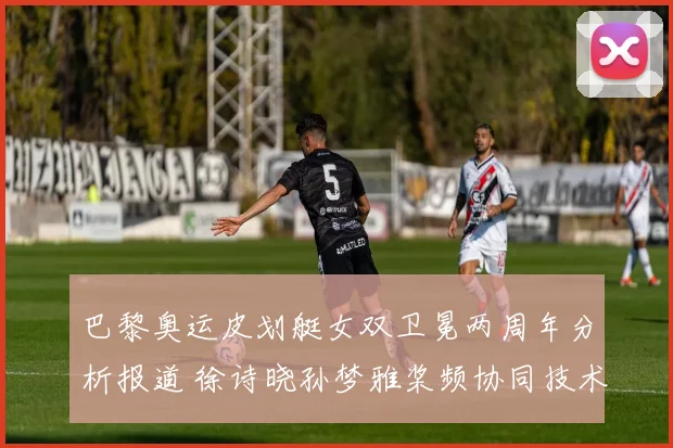 巴黎奥运皮划艇女双卫冕两周年分析报道 徐诗晓孙梦雅桨频协同技术升级与金牌周期
