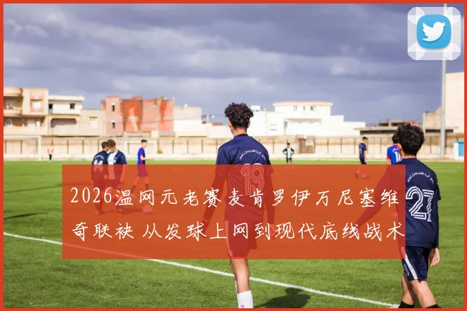 2026温网元老赛麦肯罗伊万尼塞维奇联袂 从发球上网到现代底线战术的演变路径