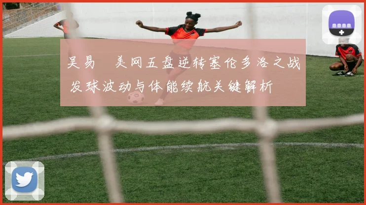 吴易昺美网五盘逆转塞伦多洛之战 发球波动与体能续航关键解析