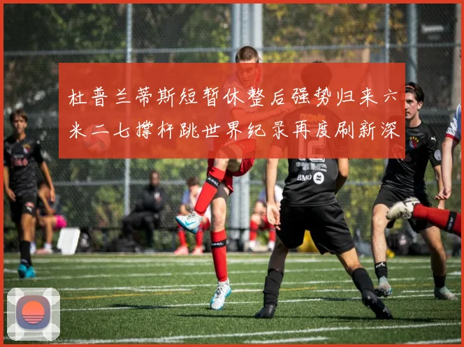 杜普兰蒂斯短暂休整后强势归来六米二七撑杆跳世界纪录再度刷新深度分析其未来突破潜力