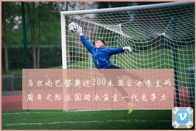 马尔尚巴黎奥运200米混合泳夺金两周年之际法国游泳黄金一代竞争力前瞻