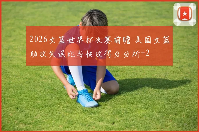 2026女篮世界杯决赛前瞻 美国女篮助攻失误比与快攻得分分析
