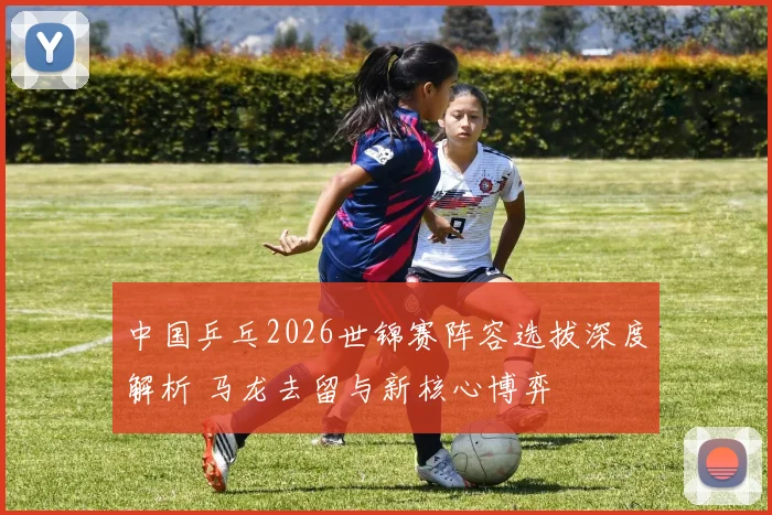 中国乒乓2026世锦赛阵容选拔深度解析 马龙去留与新核心博弈