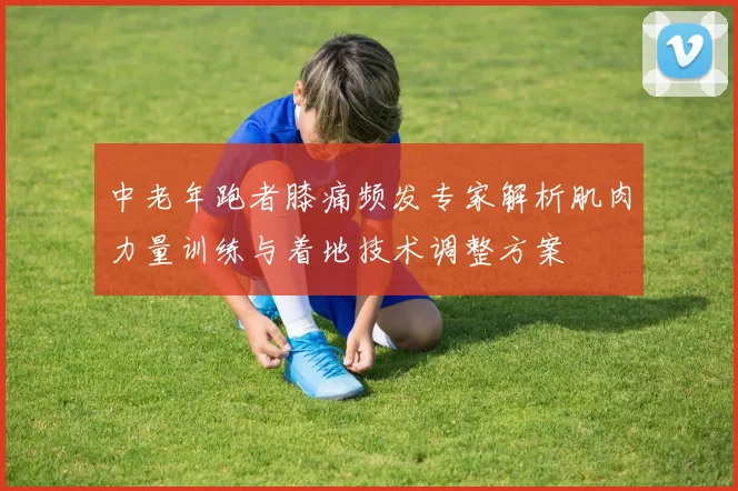 中老年跑者膝痛频发专家解析肌肉力量训练与着地技术调整方案