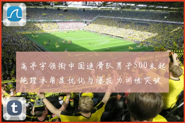 高亭宇领衔中国速滑队男子500米起跑蹬冰角度优化与爆发力训练突破