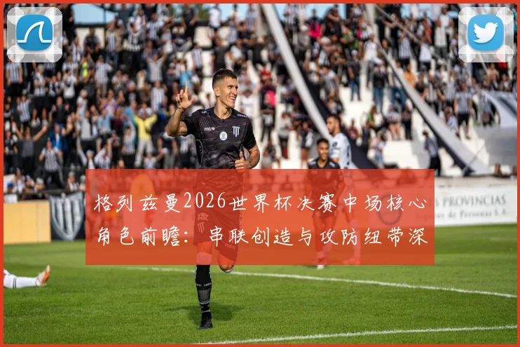 格列兹曼2026世界杯决赛中场核心角色前瞻：串联创造与攻防纽带深度解读