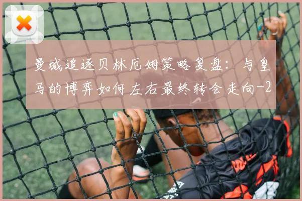 曼城追逐贝林厄姆策略复盘：与皇马的博弈如何左右最终转会走向
