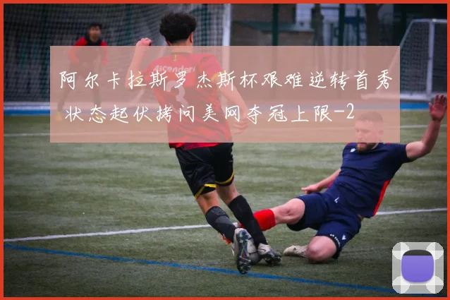 阿尔卡拉斯罗杰斯杯艰难逆转首秀 状态起伏拷问美网夺冠上限