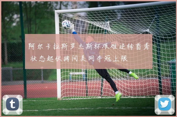 阿尔卡拉斯罗杰斯杯艰难逆转首秀 状态起伏拷问美网夺冠上限