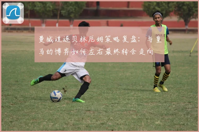 曼城追逐贝林厄姆策略复盘：与皇马的博弈如何左右最终转会走向