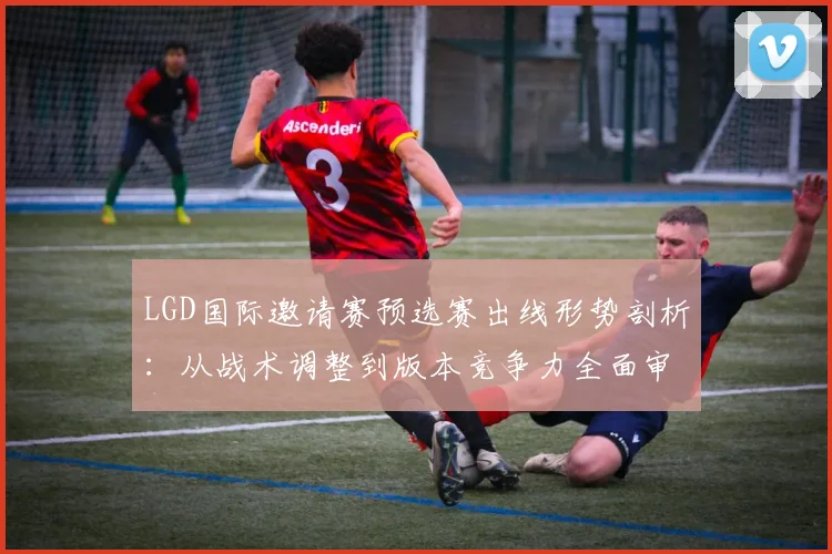 LGD国际邀请赛预选赛出线形势剖析：从战术调整到版本竞争力全面审视