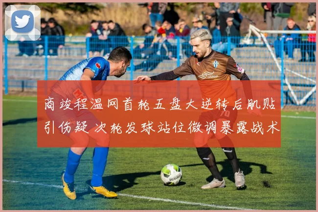商竣程温网首轮五盘大逆转后肌贴引伤疑 次轮发球站位微调暴露战术短板