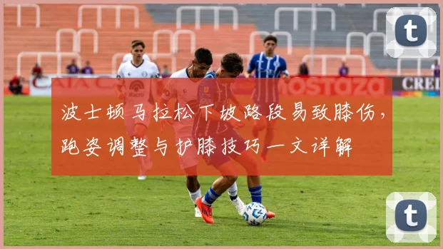 波士顿马拉松下坡路段易致膝伤,跑姿调整与护膝技巧一文详解