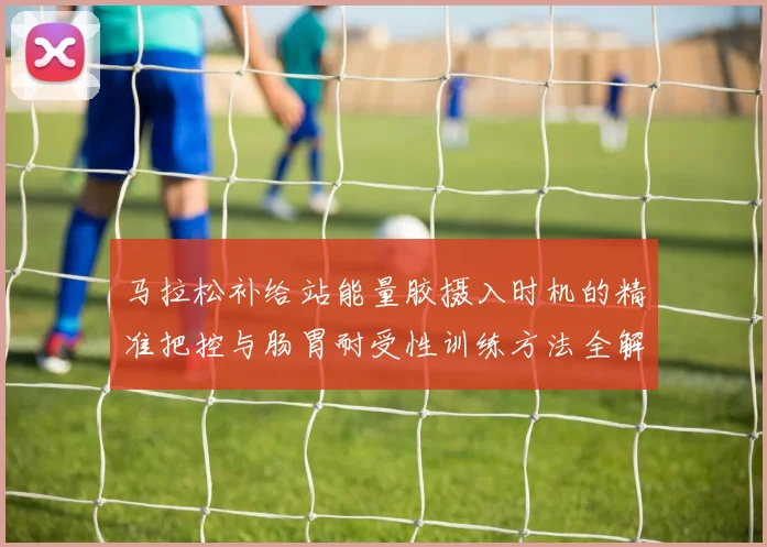 马拉松补给站能量胶摄入时机的精准把控与肠胃耐受性训练方法全解析