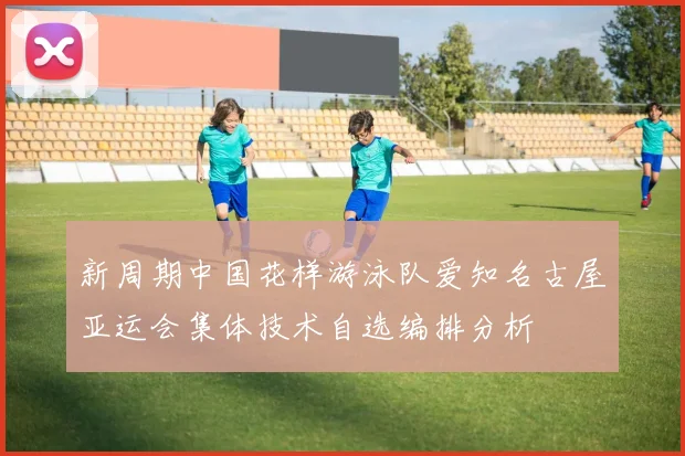 新周期中国花样游泳队爱知名古屋亚运会集体技术自选编排分析