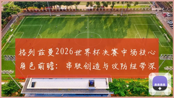 格列兹曼2026世界杯决赛中场核心角色前瞻:串联创造与攻防纽带深度解读