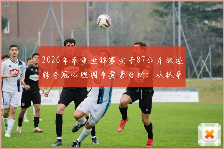 2026年举重世锦赛女子87公斤级逆转夺冠心理调节要素分析：从抓举失败到挺举制胜